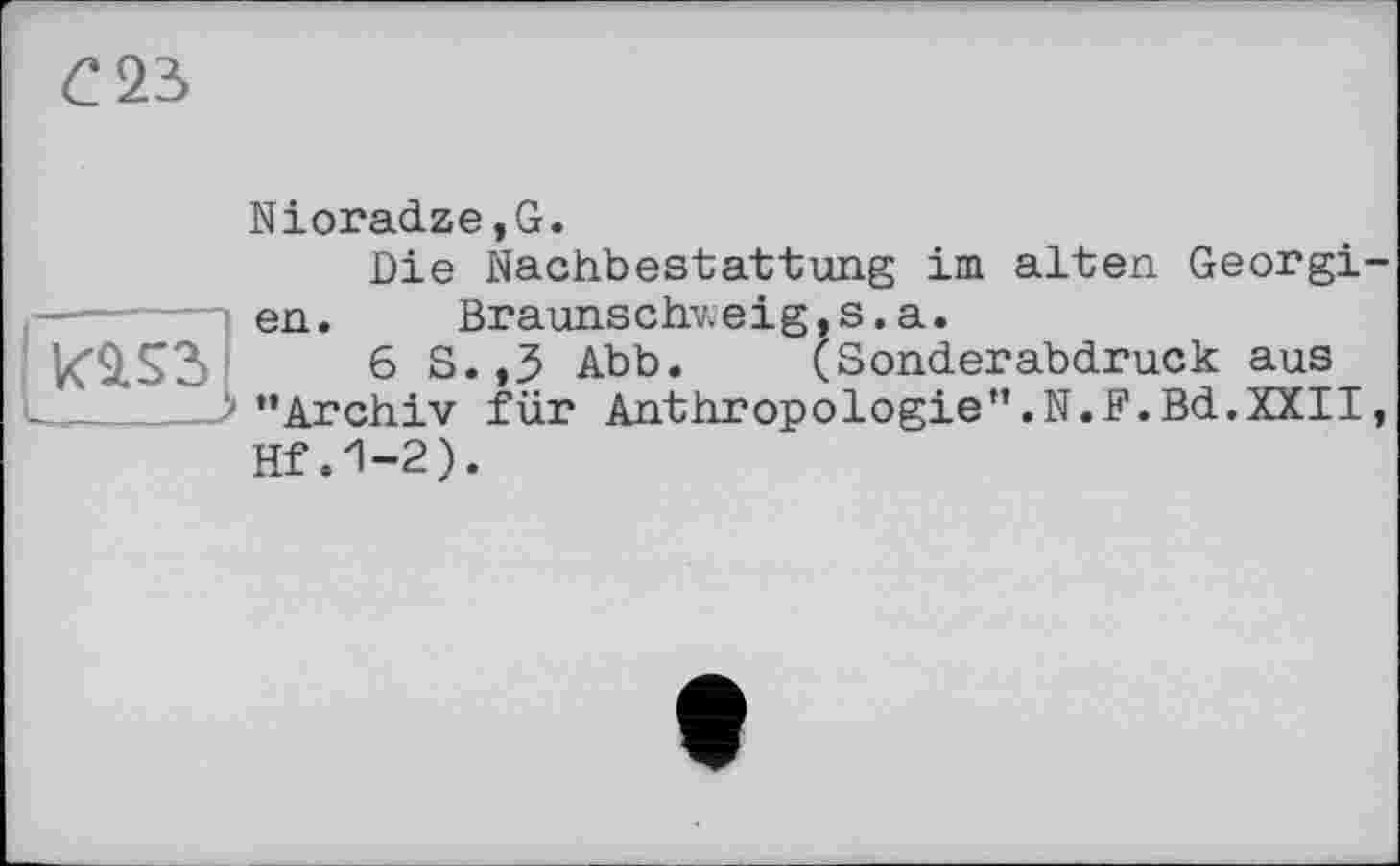 ﻿С 23
Nioradze,G.
Die Nachbestattung im alten Georgi-
—------ en. Braunschweig,s.a.
K9.S3	6S..3 Abb. (Sonderabdruck aus
 ‘’Archiv für Anthropologie”.N.F.Bd.XXII, Hf .1-2).